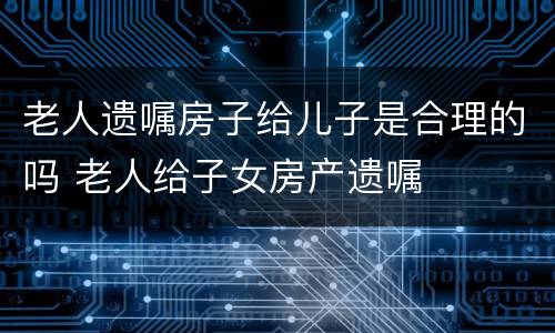 老人遗嘱房子给儿子是合理的吗 老人给子女房产遗嘱