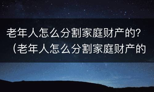 老年人怎么分割家庭财产的？（老年人怎么分割家庭财产的视频）