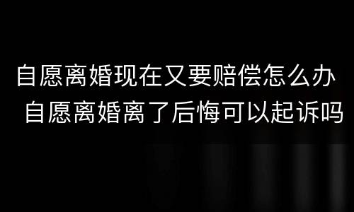 自愿离婚现在又要赔偿怎么办 自愿离婚离了后悔可以起诉吗