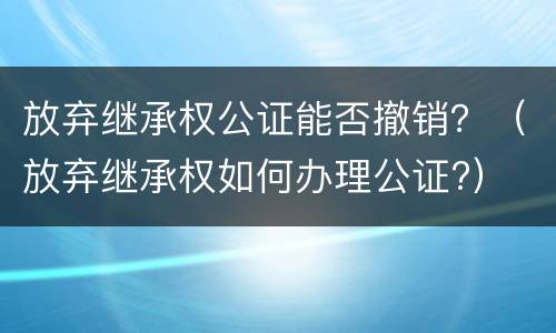 放弃继承权公证能否撤销？（放弃继承权如何办理公证?）