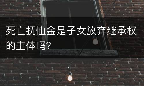 死亡抚恤金是子女放弃继承权的主体吗？