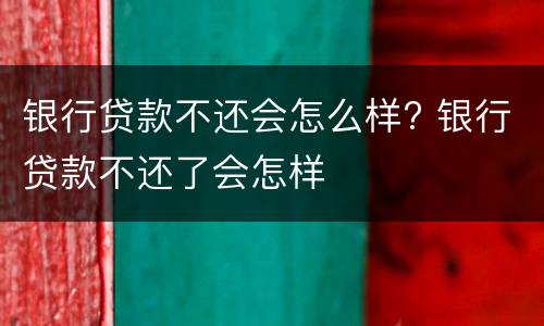 银行贷款不还会怎么样? 银行贷款不还了会怎样
