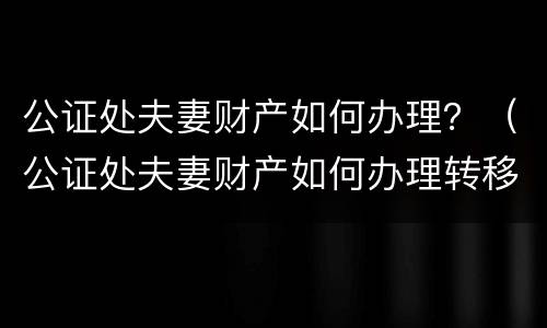公证处夫妻财产如何办理？（公证处夫妻财产如何办理转移）