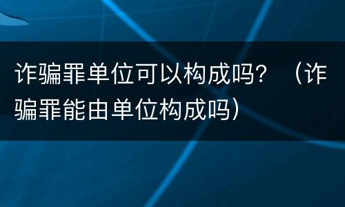 诈骗罪单位可以构成吗？（诈骗罪能由单位构成吗）