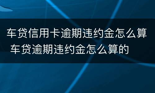 车贷信用卡逾期违约金怎么算 车贷逾期违约金怎么算的