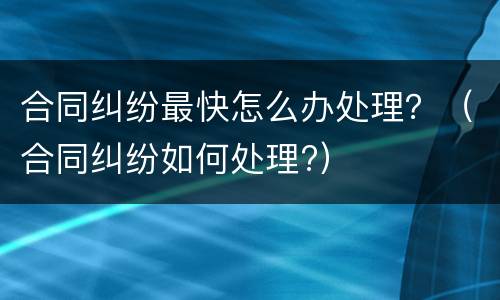 合同纠纷最快怎么办处理？（合同纠纷如何处理?）