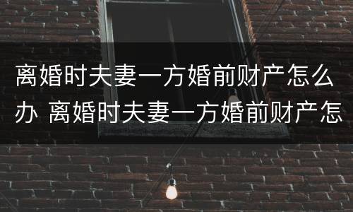 离婚时夫妻一方婚前财产怎么办 离婚时夫妻一方婚前财产怎么办手续