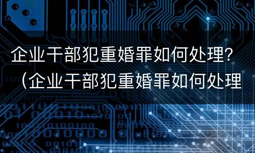 企业干部犯重婚罪如何处理？（企业干部犯重婚罪如何处理呢）