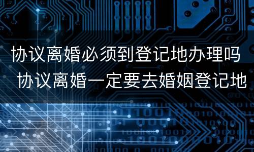 协议离婚必须到登记地办理吗 协议离婚一定要去婚姻登记地办理吗