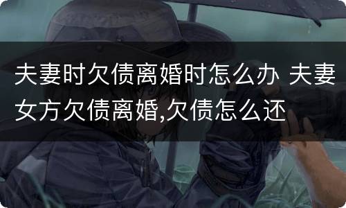 夫妻时欠债离婚时怎么办 夫妻女方欠债离婚,欠债怎么还