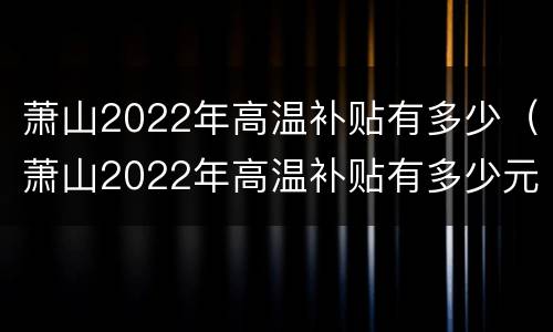 萧山2022年高温补贴有多少（萧山2022年高温补贴有多少元）