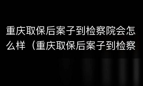 重庆取保后案子到检察院会怎么样（重庆取保后案子到检察院会怎么样呢）