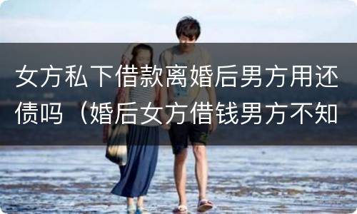 女方私下借款离婚后男方用还债吗（婚后女方借钱男方不知情离婚后需要承担吗）