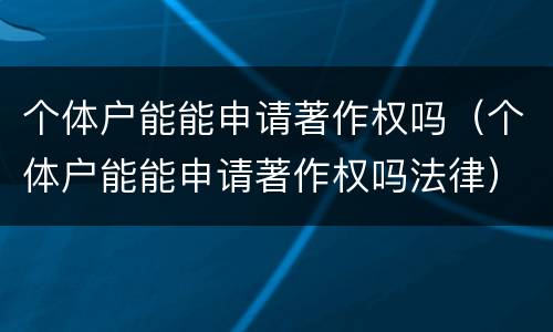 个体户能能申请著作权吗（个体户能能申请著作权吗法律）