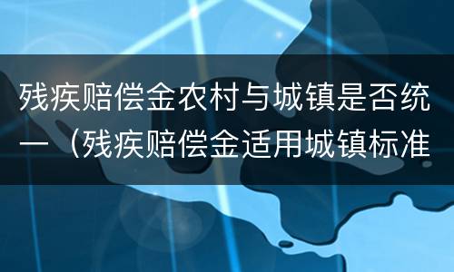 残疾赔偿金农村与城镇是否统一（残疾赔偿金适用城镇标准还是农村标准）