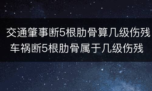 交通肇事断5根肋骨算几级伤残 车祸断5根肋骨属于几级伤残赔偿多少钱