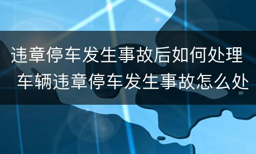 违章停车发生事故后如何处理 车辆违章停车发生事故怎么处理