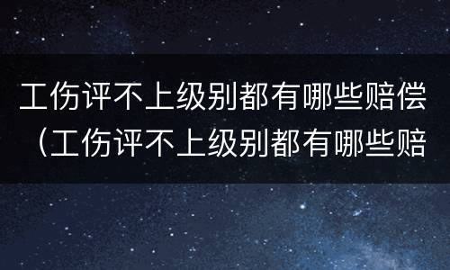 工伤评不上级别都有哪些赔偿（工伤评不上级别都有哪些赔偿方式）