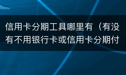 信用卡分期工具哪里有（有没有不用银行卡或信用卡分期付款的软件）
