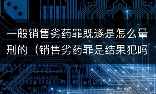 一般销售劣药罪既遂是怎么量刑的（销售劣药罪是结果犯吗）