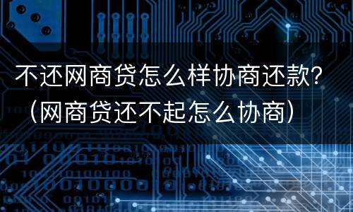 不还网商贷怎么样协商还款？（网商贷还不起怎么协商）