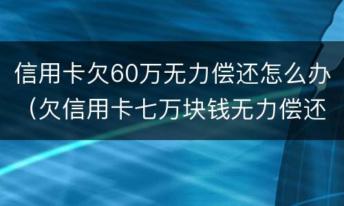 信用卡欠60万无力偿还怎么办（欠信用卡七万块钱无力偿还怎么办）
