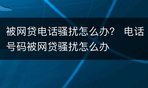 被网贷电话骚扰怎么办？ 电话号码被网贷骚扰怎么办