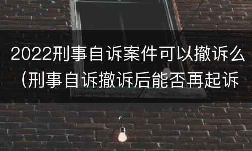 2022刑事自诉案件可以撤诉么（刑事自诉撤诉后能否再起诉）