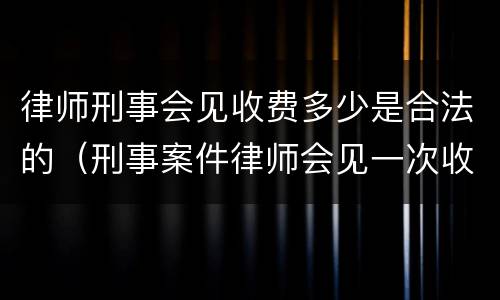 律师刑事会见收费多少是合法的（刑事案件律师会见一次收费多少）