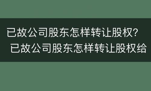 已故公司股东怎样转让股权？ 已故公司股东怎样转让股权给别人