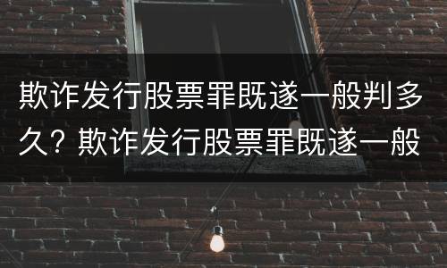 欺诈发行股票罪既遂一般判多久? 欺诈发行股票罪既遂一般判多久呢
