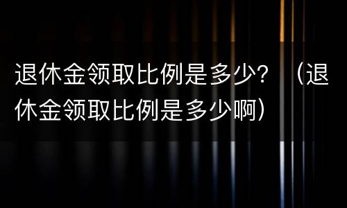 退休金领取比例是多少？（退休金领取比例是多少啊）