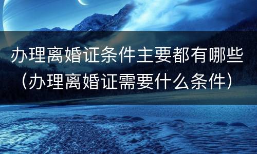 办理离婚证条件主要都有哪些（办理离婚证需要什么条件）