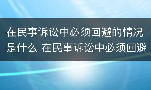在民事诉讼中必须回避的情况是什么 在民事诉讼中必须回避的情况是什么