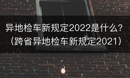 异地检车新规定2022是什么？（跨省异地检车新规定2021）