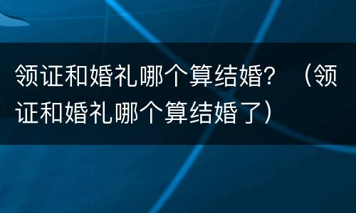 领证和婚礼哪个算结婚？（领证和婚礼哪个算结婚了）