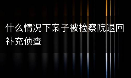 什么情况下案子被检察院退回补充侦查