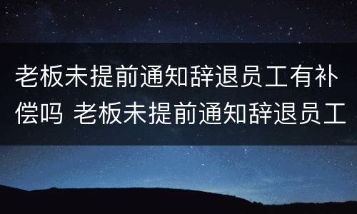 老板未提前通知辞退员工有补偿吗 老板未提前通知辞退员工有补偿吗合法吗