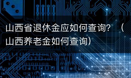 山西省退休金应如何查询？（山西养老金如何查询）