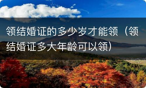 领结婚证的多少岁才能领（领结婚证多大年龄可以领）