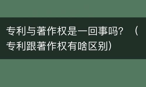 专利与著作权是一回事吗？（专利跟著作权有啥区别）