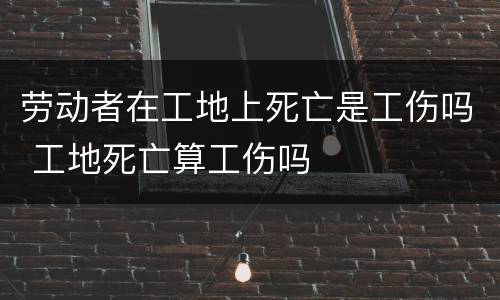 劳动者在工地上死亡是工伤吗 工地死亡算工伤吗