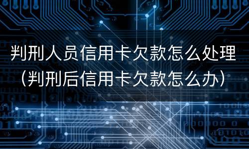 判刑人员信用卡欠款怎么处理（判刑后信用卡欠款怎么办）