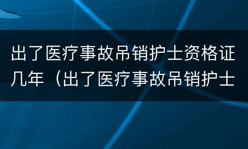 出了医疗事故吊销护士资格证几年（出了医疗事故吊销护士资格证几年内有效）