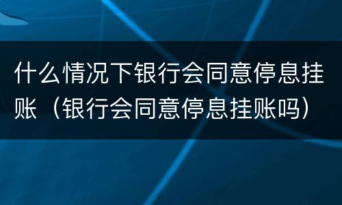 什么情况下银行会同意停息挂账（银行会同意停息挂账吗）