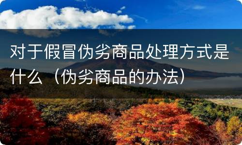 对于假冒伪劣商品处理方式是什么（伪劣商品的办法）