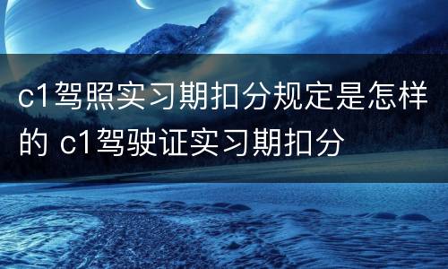 c1驾照实习期扣分规定是怎样的 c1驾驶证实习期扣分