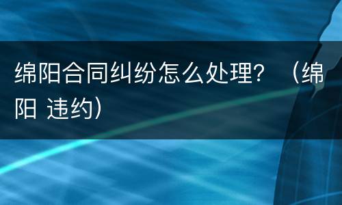 绵阳合同纠纷怎么处理？（绵阳 违约）