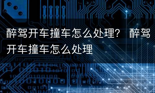 醉驾开车撞车怎么处理？ 醉驾开车撞车怎么处理