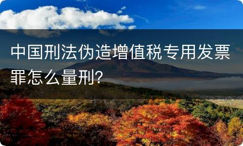中国刑法伪造增值税专用发票罪怎么量刑？